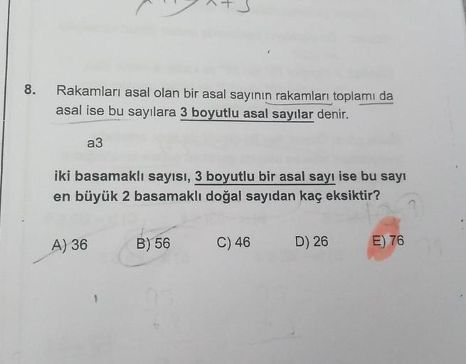 8.
Rakamları asal olan bir asal sayının rakamları toplamı da
asal ise bu sayılara 3 boyutlu asal sayılar denir.
a3
iki basamaklı sayısı, 3 boyutlu bir asal sayı ise bu sayı
en büyük 2 basamaklı doğal sayıdan kaç eksiktir?
A) 36
B) 56
C) 46
D) 26
E) 76