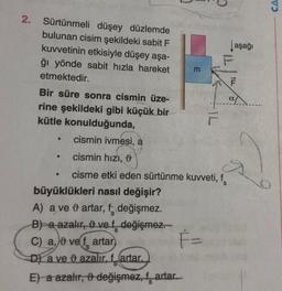 2. Sürtünmeli düşey düzlemde
bulunan cisim şekildeki sabit F
kuvvetinin etkisiyle düşey aşa-
ğı yönde sabit hızla hareket
etmektedir.
Bir süre sonra cismin üze-
rine şekildeki gibi küçük bir
kütle konulduğunda,
cismin ivmesi, a
●
cismin hızı,
cisme etki eden sürtünme kuvveti, f
F=
●
büyüklükleri nasıl değişir?
A) a ve & artar, f değişmez.
B) a azalır, 9 ve f _değişmez.
C) a, vef artar)
D) a ve azalır, f artar.
E) a azalır, 9 değişmez, f artar.
3
Jaşağı
F
IL
D
CA