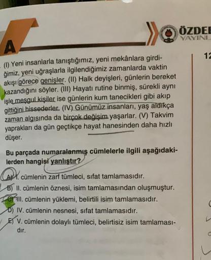 A
(1) Yeni insanlarla tanıştığımız, yeni mekânlara girdi-
ğimiz, yeni uğraşlarla ilgilendiğimiz zamanlarda vaktin
akışı görece genişler. (II) Halk deyişleri, günlerin bereket
kazandığını söyler. (III) Hayatı rutine binmiş, sürekli aynı
işle meşgul kişiler 