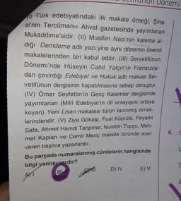 Donemi
(1) Türk edebiyatındaki ilk makale örneği, Şina-
si'nin Tercüman-ı Ahval gazetesinde yayımlanan
Mukaddime'sidir. (II) Muallim Naci'nin kaleme al-
dığı Demdeme adlı yazı yine aynı dönemin önemli
makalelerinden biri kabul edilir. (III) Servetifünun
Dönemi'nde Hüseyin Cahit Yalçın'ın Fransızca-
dan çevirdiği Edebiyat ve Hukuk adlı makale Ser-
vetifünun dergisinin kapatılmasına sebep olmuştur.
(IV) Ömer Seyfettin'in Genç Kalemler dergisinde
yayımlanan (Millî Edebiyat'ın dil anlayışını ortaya
koyan) Yeni Lisan makalesi türün tanınmış örnek-
lerindendir. (V) Ziya Gökalp, Fuat Köprülü, Peyami
Safa, Ahmet Hamdi Tanpınar, Nurettin Topçu, Meh-
met Kaplan ve Cemil Meriç makale türünde eser
veren başlıca yazarlardır.
4.
Bu parçada numaralanmış cümlelerin hangisinde
bilgi yanlışı vardır?
D) IV
BY
AXI
E) V
L