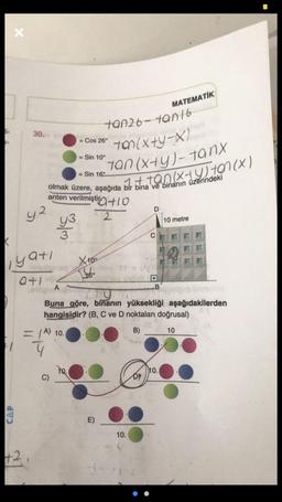 X
CAP
y2
yatı
ative
MATEMATIK
tan26-tan16
30.
Cos 26°
ton(x+y-X)
= Sin 10°
tan(x+y)-tanx
= Sin 16°
ton (x + y) ton (x)
olmak üzere, aşağıda bir bina ve binanın üzerindeki
anten verilmiştir+10
2
10 metre
C
+2
3/m
X10⁰
16.
A
B
Buna göre, binanın yüksekliği aşağıdakilerden
hangisidir? (B, C ve D noktaları doğrusal)
B)
10
C)
yuq
= (A) 10.
4
to.
E)
10.
DY
10.