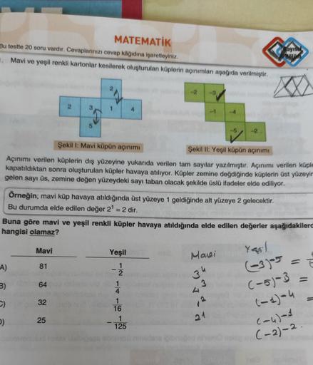 MATEMATİK
Bu testte 20 soru vardır. Cevaplarınızı cevap kâğıdına işaretleyiniz.
1. Mavi ve yeşil renkli kartonlar kesilerek oluşturulan küplerin açınımları aşağıda verilmiştir.
-2 -3
2
1
-4
5
-5
Şekil 1: Mavi küpün açınımı
Şekil II: Yeşil küpün açınımı
Açı