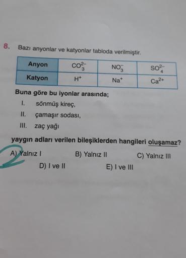 8.
Bazı anyonlar ve katyonlar tabloda verilmiştir.
Anyon
CO²3
NO
SO²-
4
Katyon
H*
Na+
Ca²+
Buna göre bu iyonlar arasında;
1. sönmüş kireç,
II.
çamaşır sodası,
III.
zaç yağı
yaygın adları verilen bileşiklerden hangileri oluşamaz?
A) Yalnız I
B) Yalnız II
C)