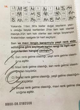 14.
1 MSM 5
7 MS
11 A 13 M
1719
3
23 24 25 26
A 29
50
30
Yukarıda 1'den 30'a kadar doğal sayıların yazı-
li olduğu beyaz kartlardan 2'nin tam katı olanlar
maviye,3'ün tam katı olanlar sarı renge boyanıyor.
Aralarından rastgele bir kart seçiliyor.
Sarı ve mavi rengin karışımıyla yeşil renk elde
edildiğine göre seçilecek kartın rengi ile ilgili aşa-
ğıdakilerden hangisi yanlıştır?
A) Sarı renk gelme olasılığı, yeşil renk gelme olasılı-
ğuna eşittir.
1
B) Mavi renk gelme olasılığı, sarı renk gelme olasılı-
gmdan büyüktür.
C) Beyaz renk gelme olasılığı, yeşil gelme olasılığın-
dan küçüktür.
Dy Beyaz renk gelme olasılığı, mavi renk gelme ola
sılığına eşittir.
BB00-08.01BDS08
55
20