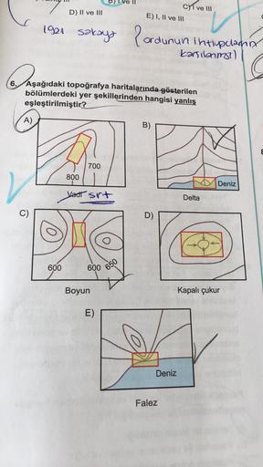 1921
PARADIC
6.
C)
sakaya
Aşağıdaki topoğrafya haritalarında gösterilen
bölümlerdeki yer şekillerinden hangisi yanlış
eşleştirilmiştir?
A)
B)
700
800
Vadi srt
600 650
D) II ve III
600
Boyun
CI ve III
E) I, II ve III
Pordunun Intlypulanny
kanilanma)
E)
D)
D