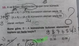 10. A ve B bazı rakamlardan oluşan birer kümedir.
3 sayl
AXA) (A x B) kümesinin eleman sayısı 18
(A x A) U (A x B) kümesinin eleman sayısı 60
24
olarak veriliyor.
30
Buna göre, B\ A kümesinde bulunan elemanların
toplamı en fazla kaçtır?
29
A) 17
B) 24
C)'30
F 142
9 8 7 6 5 4 / 8
17
D) 35
E) 39
39/