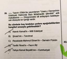 39. Tasvir-i Efkâr'da yayımlanan "Lisan-ı Osmanînin
Edebiyatı Hakkında Bazı Mülahazâtı Şâmildir" adlı
makalesinin Dönemindeki dil anlayışını belirleye-
cek düzeyde bir içeriği vardır.
---
Bu cümlede boş bırakılan yerlere aşağıdakilerden
hangileri sırasıyla getirilmelidir?
A) Namık Kemal'in - Milli Edebiyat
B) Şinasi'nin - Tanzimat
C) Recaizade Mahmut Ekrem'in - Servet-i Fünûn
B) Tevfik Fikret'in - Fecr-i Åti
E) Yahya Kemal Beyatlı'nın - Cumhuriyet
42.