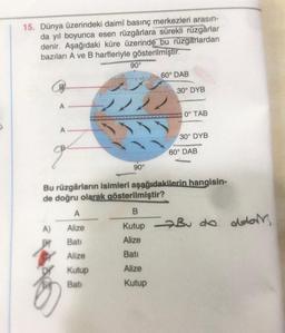 15. Dünya üzerindeki daimî basınç merkezleri arasın-
da yıl boyunca esen rüzgârlara sürekli rüzgârlar
denir. Aşağıdaki küre üzerinde bu rüzgarlardan
bazıları A ve B harfleriyle gösterilmiştir.
90°
60° DAB
A
2222
60° DAB
90°
Bu rüzgârların isimleri aşağıdakilerin hangisin-
de doğru olarak gösterilmiştir?
A
B
A)
Alize
Kutup Bu da dobork
do
Bati
Alize
Alize
Bati
Kutup
Alize
Bati
Kutup
30° DYB
0° TAB
30° DYB