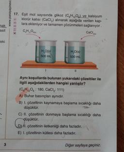 nak
asit
eki
3
www.panoyayinevi_
17. Eşit mol sayısında glikoz (C6H₁2O6) ve kalsiyum
klorür katısı (CaCl₂) alınarak aşağıda verilen kap-
lara ekleniyor ve tamamen çözünmeleri sağlanıyor.
C₂H₁2O6(k)
CaCl₂
H₂O(s)
500 mL
H₂O(s)
500 mL
||
Aynı koşullarda bulunan yukarıdaki çözeltiler ile
ilgili aşağıdakilerden hangisi yanlıştır?
(C6H12O6 180, CaCl₂: 111)
A) Buhar basınçları aynıdır.
B) I. çözeltinin kaynamaya başlama sıcaklığı daha
düşüktür.
C) II. çözeltinin donmaya başlama sıcaklığı daha
düşüktür.
6
DI. çözeltinin iletkenliği daha fazladır.
E) I. çözeltinin kütlesi daha fazladır.
Diğer sayfaya geçiniz.
K 11 3 3 1
2(k)