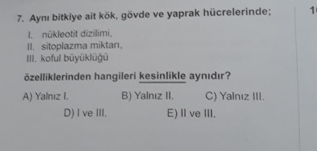 7. Aynı bitkiye ait kök, gövde ve yaprak hücrelerinde;
I. nükleotit dizilimi,
II. sitoplazma miktarı,
Ill. koful büyüklüğü
özelliklerinden hangileri kesinlikle aynıdır?
A) Yalnız I.
B) Yalnız II.
C) Yalnız III.
D) I ve III.
E) II ve III.
1