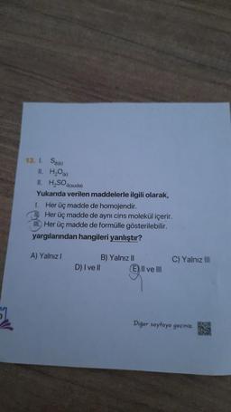 13. I.
Sa(k)
II. H₂O(K)
II. H₂SO4(suda)
Yukarıda verilen maddelerle ilgili olarak,
1.
Her üç madde de homojendir.
10 Her üç madde de aynı cins molekül içerir.
III. Her üç madde de formülle gösterilebilir.
yargılarından hangileri yanlıştır?
A) Yalnız I
B) Yalnız II
D) I ve Il
C) Yalnız III
E) Il ve Ill
Diğer sayfaya geçiniz.