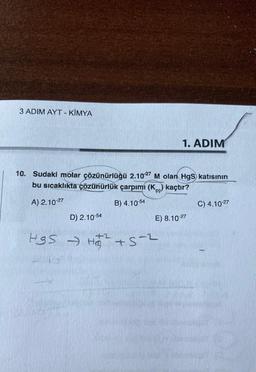 3 ADIM AYT - KİMYA
1. ADIM
10. Sudaki molar çözünürlüğü 2.1027 M olan HgS katısının
bu sıcaklıkta çözünürlük çarpımı (Kc) kaçtır?
A) 2.10-27
B) 4.10-54
C) 4.10-27
D) 2.10-54
E) 8.10-27
HSS - H₂₂² +S-²
HQ
+5-2