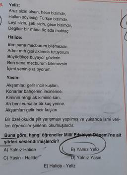 3.
Yeliz:
Aruz sizin olsun, hece bizimdir,
Halkın söylediği Türkçe bizimdir.
Leyl sizin, şeb sizin, gece bizimdir,
Değildir bir mana üç ada muhtaç
Halide:
Ben sana mecburum bilemezsin
Adını mıh gibi aklımda tutuyorum
Büyüdükçe büyüyor gözlerin
Ben sana mecburum bilemezsin
İçimi seninle isitiyorum.
Yasin:
Akşamları gelir incir kuşları,
Konarlar bahçemin incirlerine.
Kiminin rengi ak kiminin sarı.
Ah beni vursalar bir kuş yerine.
Akşamları gelir incir kuşları.
Bir özel okulda şiir yarışması yapılmış ve yukarıda ismi veri-
len öğrenciler şiirlerini okumuşlardır.
Buna göre, hangi öğrenciler Millî Edebiyat Dönemi'ne ait
şiirleri seslendirmişlerdir?
A) Yalnız Halide
B) Yalnız Yeliz
C) Yasin - Halide
D) Yalnız Yasin
E) Halide - Yeliz