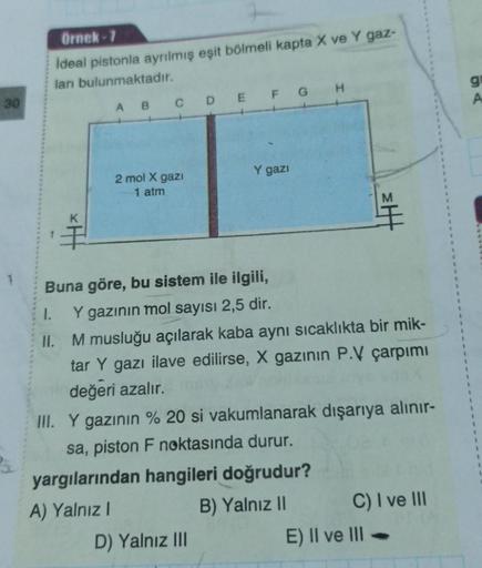 Örnek-7
ideal pistonla ayrılmış eşit bölmeli kapta X ve Y gaz-
ları bulunmaktadır.
H
ABCDEFG
Y gazı
2 mol X gazi
1 atm
F
Buna göre, bu sistem ile ilgili,
1.
Y gazının mol sayısı 2,5 dir.
II.
M musluğu açılarak kaba aynı sıcaklıkta bir mik-
tar Y gazı ilave