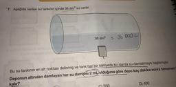 7. Aşağıda verilen su tankının içinde 36 dm³ su vardır.
36 dm³
= 36 000 L
Bu su tankının en alt noktası delinmiş ve tank her bir saniyede bir damla su damlatmaya başlamıştır.
Deponun altından damlayan her su damlası 2 mL olduğuna göre depo kaç dakika sonra tamamen
kalır?
D) 400