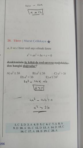 296
144
= 12
20. Türev | Murat Çelikkaya
a, b ve c birer reel sayı olmak üzere
x³ + ax² + bx+c=0
denkleminin üç kökü de reel sayıysa aşağıdakiler-
den hangisi doğrudur?
A) a² ≥ 3b
B) a² ≤ 3b
C) a² > 3b
D) a² <3b
3x² + 25x +b
ASO
49²_12670
a23b
1. C 2. D 3.