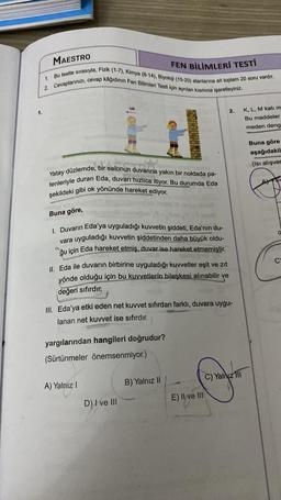 MAESTRO
FEN BİLİMLERİ TESTİ
2. Cevaplarınızı, cevap kâğıdının Fen Bilimleri Testi için ayrılan kısmına işaretleyiniz.
Bu testte sırasıyla, Fizik (1-7), Kimya (8-14), Biyoloji (15-20) alanlarına ait toplam 20 soru vardır.
1.
1.
ok
2.
K, L, M katı m
Bu maddeler
meden deng
Buna göre
aşağıdakil
(Isı alışver
Yatay düzlemde, bir salonun duvarına yakın bir noktada pa-
tenleriyle duran Eda, duvarı hızlıca itiyor. Bu durumda Eda
şekildeki gibi ok yönünde hareket ediyor.
Buna göre,
I. Duvarın Eda'ya uyguladığı kuvvetin şiddeti, Eda'nın du-
uyguladığı kuvvetin şiddetinden daha büyük oldu-
ğu için Eda hareket etmiş, duvar ise hareket etmemiştir.
vara
0
2
II. Eda ile duvarın birbirine uyguladığı kuvvetler eşit ve zıt
yönde olduğu için bu kuvvetlerin bileşkesi alınabilir ve
değeri sıfırdır.
G
III. Eda'ya etki eden net kuvvet sıfırdan farklı, duvara uygu-
lanan net kuvvet ise sıfırdır.
yargılarından hangileri doğrudur?
(Sürtünmeler önemsenmiyor.)
A) Yalnız I
Yalnız III
D) I ve III
B) Yalnız II
E) II ve III