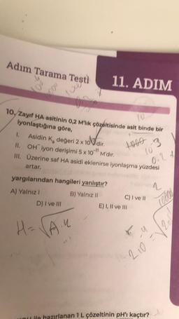 Adım Tarama Testi
11. ADIM
w
09
10, Zayıf HA asitinin 0,2 M'lik çözeltisinde asit binde bir
iyonlaştığına göre,
(0
1.
II.
Asidin K, değeri 2 x 10 dir.
OH iyon derişimi 5 x 10" M'dir.
1000
III. Üzerine saf HA asidi eklenirse iyonlaşma yüzdesi
0.24
artar.
yargılarından hangileri yanlıştır?
1
A) Yalnız I
B) Yalnız II
C) I ve II
D) I ve III
H=√√A."
ou ile hazırlanan 1 L çözeltinin pH'ı kaçtır?
E) I, II ve III
10°3
(0000
u
210 =1