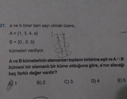 27. a ve b birer tam sayı olmak üzere,
A = {1, 3, 4, a}
3+a= b
B = {0, 5, b}
(58)
kümeleri veriliyor.
14
Ave B kümelerinin elemanları toplamı birbirine eşit ve An B
kümesi bir elemanlı bir küme olduğuna göre, a'nın alacağı
kaç farklı değer vardır?
B) 2
C) 3
D) 4
E) 5