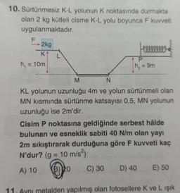 10. Sürtünmesiz K-L yolunun K noktasında durmakta
olan 2 kg kütleli cisme K-L yolu boyunca F kuvveti
uygulanmaktadır.
2kg
Heeeeeeee
K
h₁ = 10m
P
= 9m
h₂
M
N
KL yolunun uzunluğu 4m ve yolun sürtünmeli olan
MN kısmında sürtünme katsayısı 0,5, MN yolunun
uzunluğu ise 2m'dir.
Cisim P noktasına geldiğinde serbest hâlde
bulunan ve esneklik sabiti 40 N/m olan yayı
2m sıkıştırarak durduğuna göre F kuvveti kaç
N'dur? (g = 10 m/s²)
A) 10 (3) 20 C) 30 D) 40 E) 50
11. Aynı metalden yapılmış olan fotosellere K ve L ışık
L