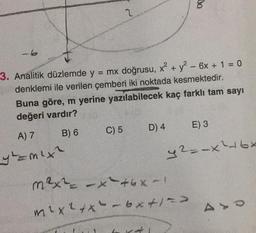 2
-6
3. Analitik düzlemde y = mx doğrusu, x² + y² - 6x + 1 = 0
denklemi ile verilen çemberi iki noktada kesmektedir.
Buna göre, m yerine yazılabilecek kaç farklı tam sayı
değeri vardır?
A) 7
B) 6
C) 5
D) 4
E) 3
y==m²x²
y²=-x²16x
m²x² = -x²+6x-1
m² x ² + x² - 6x + 1 =>
AY