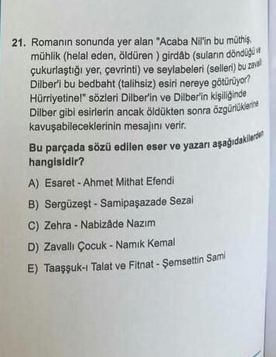 21. Romanın sonunda yer alan "Acaba Nil'in bu müthiş
mühlik (helal eden, öldüren) girdåb (suların döndüğü
çukurlaştığı yer, çevrinti) ve seylabeleri (selleri) bu zaval
Dilber'i bu bedbaht (talihsiz) esiri nereye götürüyor?
Hürriyetine!" sözleri Dilber'in v