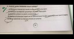 16. Aşağıda verilen ifadelerden hangisi yanlıştır?
A) Korozyonu önlemek için katodik koruma yöntemi kullanılabilir.
B) Korozyon kendiliğinden gerçekleşen bir redoks tepkimesidir.
C) Elektroliz yöntemi ile elektrik enerjisi üretilir.
D) Standart pil potansiyeli negatif olan bir elektrokimyasal hücrede redoks tepkimesi istemli değildir.
E) Bir pil sisteminde tuz köprüsü olmazsa pil çalışmaz.
64
%