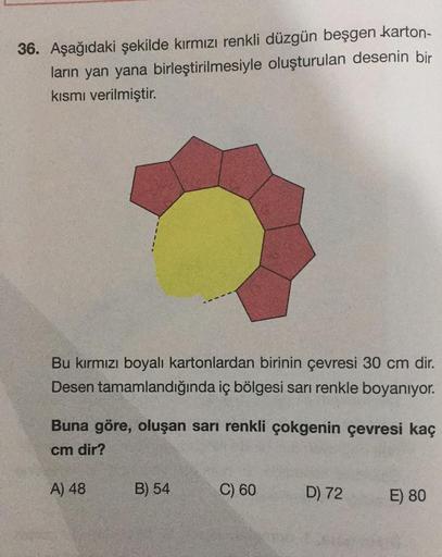 36. Aşağıdaki şekilde kırmızı renkli düzgün beşgen karton-
ların yan yana birleştirilmesiyle oluşturulan desenin bir
kısmı verilmiştir.
Bu kırmızı boyalı kartonlardan birinin çevresi 30 cm dir.
Desen tamamlandığında iç bölgesi sarı renkle boyanıyor.
Buna g