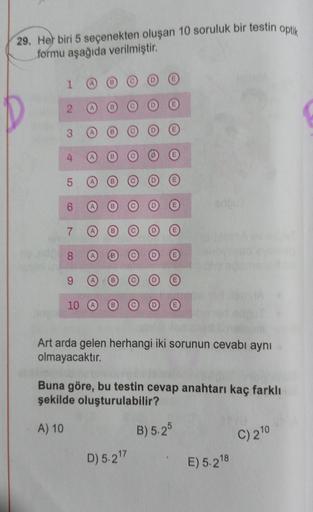 29. Her biri 5 seçenekten oluşan 10 soruluk bir testin optik
formu aşağıda verilmiştir.
1
2
3
4
5
6
7
8
9
10
Art arda gelen herhangi iki sorunun cevabı aynı
olmayacaktır.
Buna göre, bu testin cevap anahtarı kaç farklı
şekilde oluşturulabilir?
A) 10
B) 5.25
