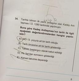 34. Tarihte bilinen ilk yazılı antlaşma olan Kadeş Ant-
HAISA
laşması İ.Ö. 1280 tarihinde yapılmıştır.
Buna göre Kadeş Antlaşması'nın tarihi ile ilgili
aşağıdaki değerlendirmelerden hangisi yapıla-
bilir?
A) MÖ 13. yüzyıla ait bir tarih olduğu
B) Tarih öncesine ait bir tarihi gösterdiği
C) Takvim başlangıcı olarak kabul edildiği
D) Hz. İsa'dan sonrasını gösterdiği
E) Kameri takvime dayandığı
8