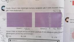 (
Soru
Ceyda, Görsel-1'deki dikdörtgen kartonu aşağıdaki gibi 5 defa keserek Görsel-2
gibi 7 kare oluşturuyor.
76
8
24
Görsel-1 32cm
Görsel-2
16 X8cm
Görsel-2'deki en küçük karenin bir kenar uzunluğu 8 cm olduğuna göre Görsel-1
dikdörtgenin çevresi kaç santimetredir?
6
A) 112
B) 128
$6
Y²1m
712
C) 144
D) 176
AD SOYAD >>
Soru A B
C
D Soru A B C
-2
4
Soru A
18
8 cm
Soru
A)
Dört a
Dört ar