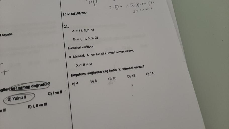 H sayıdır.
gilert her zaman doğrudur?
B) Yalnız II
E) I, II ve III
e Ill
C) I ve II
21|3
17b18d19b20c
21.
2. "
kümeleri veriliyor.
X kümesi, A nin bir alt kümesi olmak üzere,
XB*Ø
koşulunu sağlayan kaç farklı X kümesi vardır?
A) 4
B) 8
C) 10
D) 12
Ⓒ-9-12")