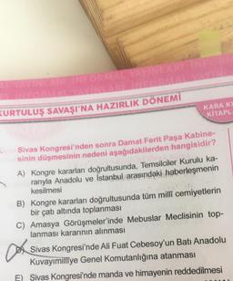 AL YAYINLARI INFORMAL YAYINLARI INFORM
KURTULUŞ SAVAŞI'NA HAZIRLIK DÖNEMİ
KARA KL
KİTAPLA
Sivas Kongresi'nden sonra Damat Ferit Paşa Kabine-
sinin düşmesinin nedeni aşağıdakilerden hangisidir?
netrable
A) Kongre kararları doğrultusunda, Temsilciler Kurulu ka-
ranıyla Anadolu ve İstanbul arasındaki haberleşmenin
kesilmesi
B) Kongre kararları doğrultusunda tüm millî cemiyetlerin
bir çatı altında toplanması
C) Amasya Görüşmeler'inde Mebuslar Meclisinin top-
lanması kararının alınması
a
Sivas Kongresi'nde Ali Fuat Cebesoy'un Batı Anadolu
Kuvayımilliye Genel Komutanlığına atanması
E) Sivas Kongresi'nde manda ve himayenin reddedilmesi