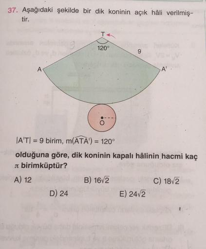 37. Aşağıdaki şekilde bir dik koninin açık hâli verilmiş-
tir.
T
120°
9
A
A'
|A'T|= 9 birim, m(ATA') = 120°
olduğuna göre, dik koninin kapalı hâlinin hacmi kaç
л birimküptür?
A) 12
B) 16√2
C) 18√2
D) 24
E) 24√2