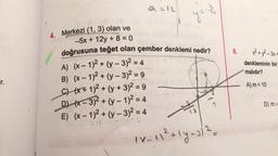 r.
4
8-10
4. Merkezi (1, 3) olan ve
y = -7/1
-5x + 12y + 8=0
doğrusuna teğet olan çember denklemi nedir?
A) (x-1)² + (y - 3)² = 4
B) (x-1)2+(y - 3)² = 9
C)(x+ 1)2 + (y + 3)² = 9
D)(x-3)2+(y-1)²
E) (x-1)² + (y - 3)² = 4
= 4
1 x_ 11² + 1y =)) ²=
8.
x² + y² - 3x
denkleminin bir
malıdır?
A) m < 10
D) m>