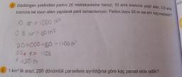 3. Dikdörtgen şeklindeki parkın 20 metrekaresine havuz, 10 arlık kısmına yeşil alan, 0,8 arlık
kısmına ise oyun alanı yapılarak park tamamlanıyor. Parkın boyu 55 m ise eni kaç metredir?
10 or = 1000 m²
0 8 or=80m2
20+1000+80-1100 m²
550 x 1100
1 km² lik arazi, 200 dönümlük parsellere ayrıldığına göre kaç parsel elde edilir?