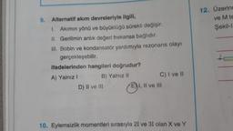 Alternatif akım devreleriyle ilgili,
1. Akımın yönü ve büyüklüğü sürekli değişir.
II. Gerilimin anlık değeri frekansa bağlıdır.
III. Bobin ve kondansatör yardımıyla rezonans olayı
gerçekleşebilir.
ifadelerinden hangileri doğrudur?
A) Yalnız I
B) Yalnız II
C) I ve II
D) II ve III
EI, II ve III
10. Eylemsizlik momentleri sırasıyla 21 ve 31 olan X ve Y
9.
12. Üzerinc
ve M te
Şekil-I