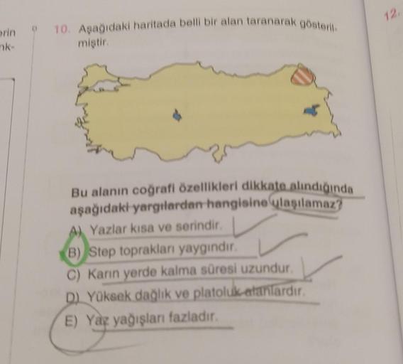 rin
nk-
10. Aşağıdaki haritada belli bir alan taranarak gösteril
miştir.
Bu alanın coğrafi özellikleri dikkate alındığında
aşağıdaki yargılardan hangisine ulaşılamaz?
A) Yazlar kısa ve serindir.
(B) Step toprakları yaygındır.
C) Karın yerde kalma süresi uz