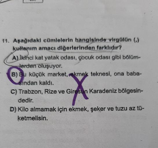 11. Aşağıdaki cümlelerin hangisinde virgülün (,)
kullanım amacı diğerlerinden farklıdır?
Hanın
A) Ikinci kat yatak odası, çocuk odası gibi bölüm-
Herden oluşuyor.
B) Bu küçük market, ekmek teknesi, ona baba-
sından kaldı.
C) Trabzon, Rize ve Giresun Karade