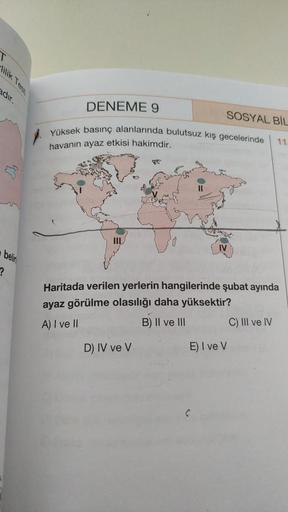 adır.
belin
?
DENEME 9
SOSYAL BİL
Yüksek basınç alanlarında bulutsuz kış gecelerinde
11
havanın ayaz etkisi hakimdir.
Haritada verilen yerlerin hangilerinde şubat ayında
ayaz görülme olasılığı daha yüksektir?
A) I ve II
B) II ve III
C) III ve IV
D) IV ve V