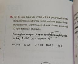 11. Bir X ışını tüpünde 2000 volt luk potansiyel farkta
hızlandırılan elektronlar metal levhaya çarptırılarak
durduruluyor. Elektronların durdurulması sırasında
X ışını fotonları oluşuyor.
Buna göre, oluşan X ışını fotonlarının dalgabo-
yu kaç Å dür? (hc= 12400 eV - Å)
.
A) 2,48 B) 3,1 C) 4,96 D) 6,2
E) 8
na gör
rum e
Elekt
dalga
IN
11.
III.