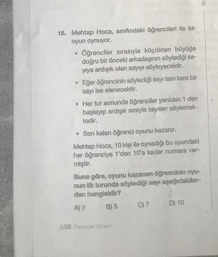 Adea
6:300
15. Mehtap Hoca, sınıfındaki öğrencileri ile bir
oyun oynuyor.
• Öğrenciler sırasıyla küçükten büyüğe
doğru bir önceki arkadaşının söylediği sa-
yıya ardışık olan sayıyı söyleyecektir.
Eğer öğrencinin söylediği sayı tam kare bir
sayı ise elenece