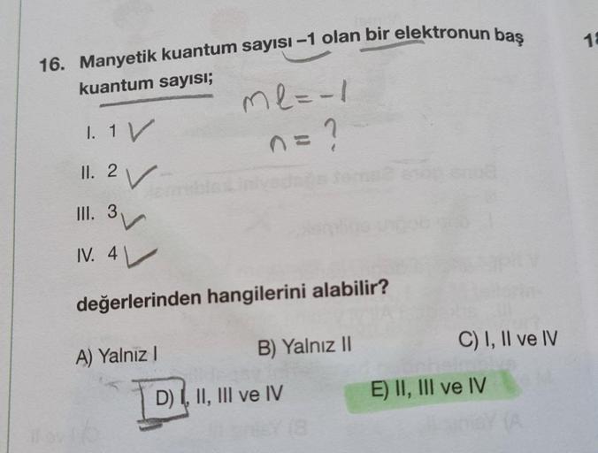 16. Manyetik kuantum sayısı-1 olan bir elektronun baş
kuantum sayısı;
ml=-1
1. 1 V
n = ?
11. 2 ✓
III.
3
3
IV. 4
değerlerinden hangilerini alabilir?
A) Yalnız I
B) Yalnız II
C) I, II ve IV
D) I, II, III ve IV
(8
E) II, III ve IV
18