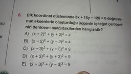 su
DI
6. Dik koordinat düzleminde 8x + 15y - 120 = 0 doğrusu-
nun eksenlerle oluşturduğu üçgenin iç teğet çemberi-
nin denklemi aşağıdakilerden hangisidir?
A) (x + 2)² + (y + 2)² = 4
B) (x - 2)2 + (y-2)² = 4
C) (x-3)² + (y + 3)² = 9
D) (x + 3)2 + (y + 3)² = 9
E) (x-3)²+(y - 3)² = 9