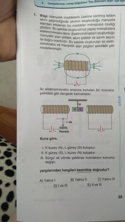 2.
Cevaplarınızı, cevap kâğıdının "Fen Bilimleri Testi" için ayrı
1. Bilgi: Manyetik maddelerin üzerine sarılmış telden
akım geçirildiğinde akımın oluşturduğu manyetik
alandan etkilenen bu maddeler mıknatıslık özelliği
gösterir. Bu şekilde oluşturulmuş yapay mıknatıslara
elektromıknatıs denir. Elektromıknatısın oluşturduğu
manyetik alan şiddeti, akım şiddeti ve sarım sayısı
ile doğru orantılıdır. Bu şekilde oluşturulan bir elekt-
romıknatıs ve manyetik alan çizgileri şekildeki gibi
modellenmiştir.
İki elektromıknatıs arasına konulan bir mıknatıs
şekildeki gibi dengede kalmaktadır.
ip
➜ok
K
L
www.
E
Reosta
Buna göre,
1. K kuzey (N), L güney (S) kutuptur.
II. K güney (S), L kuzey (N) kutuptur.
III. Sürgü ok yönde çekilirse mıknatısın konumu
değişir.
yargılarından hangileri kesinlikle doğrudur?
A) Yalnız I
B) Yalnız II
C) Yalnız III
D) I ve III
E) II ve III
UĞUR
25