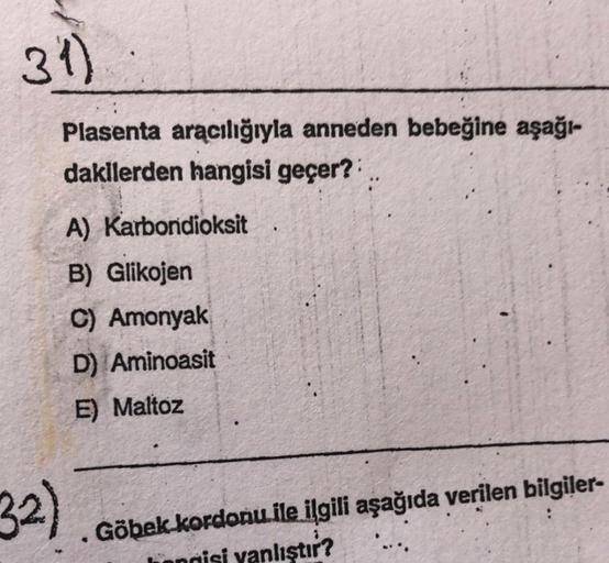 31)
Plasenta aracılığıyla anneden bebeğine aşağı-
dakilerden hangisi geçer?:
A) Karbondioksit
B) Glikojen
C) Amonyak
D) Aminoasit
E) Maltoz
Göbek kordonu ile ilgili aşağıda verilen bilgiler-
-
onnisi yanlıştır?
32)