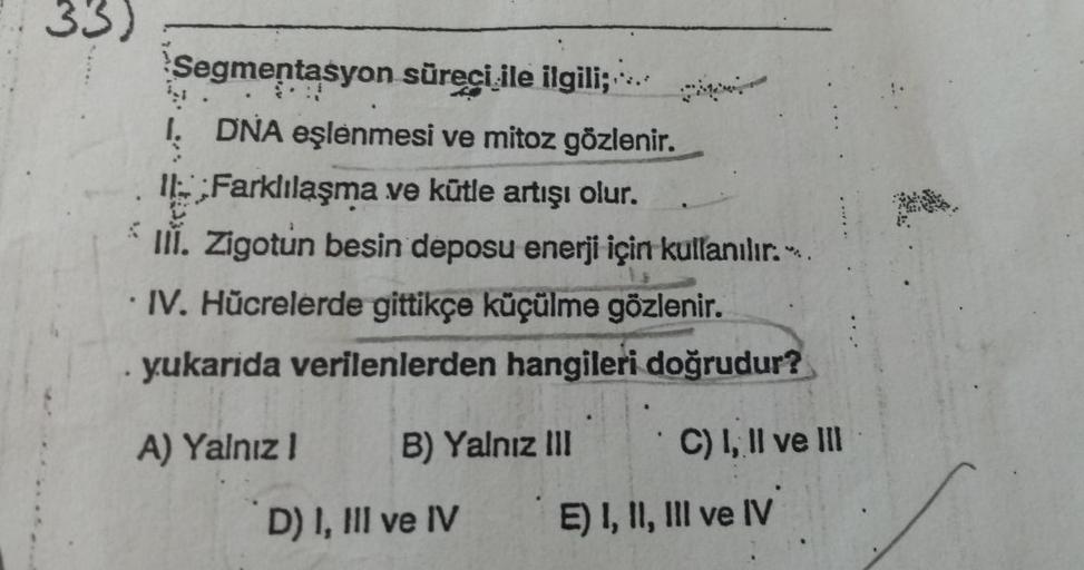33)
Segmentasyon
süreci ile ilgili;
Ņ
I. DNA eşlenmesi ve mitoz gözlenir.
Farklılaşma ve kütle artışı olur.
V
III. Zigotun besin deposu enerji için kullanılır..
IV. Hücrelerde gittikçe küçülme gözlenir.
yukarida verilenlerden hangileri doğrudur?
A) Yalnız