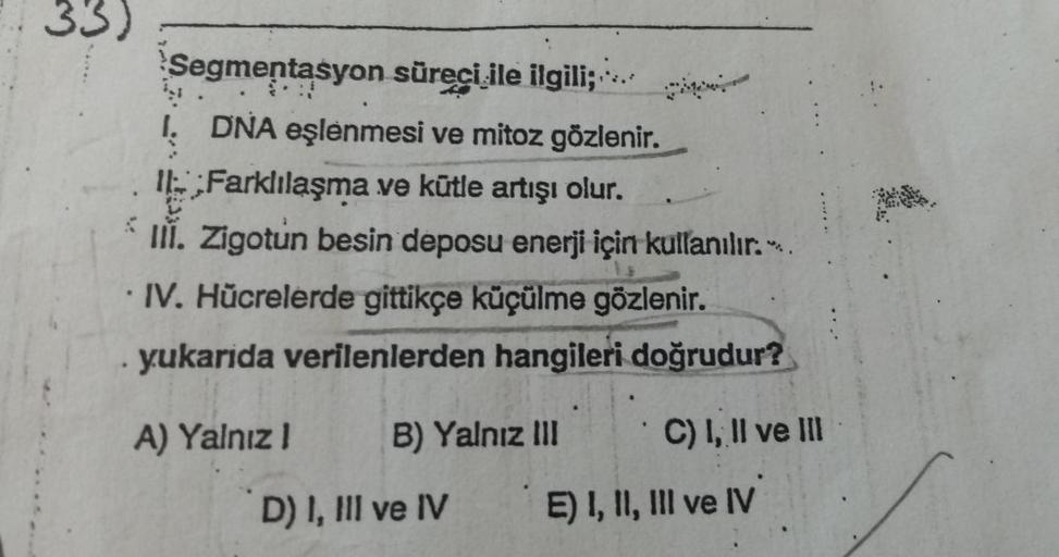 33)
Segmentasyon
süreci ile ilgili;
Ņ
I. DNA eşlenmesi ve mitoz gözlenir.
Farklılaşma ve kütle artışı olur.
V
III. Zigotun besin deposu enerji için kullanılır..
IV. Hücrelerde gittikçe küçülme gözlenir.
yukarida verilenlerden hangileri doğrudur?
A) Yalnız 