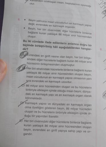 endinden uzaklaşan insan, başkalarının oyuncağı
olur.
6. • Beyin yalnızca insan vücudunun en karmaşık yapısı
değil, evrendeki en karmaşık organdır.
●
Beyin, her biri civarındaki diğer hücrelerle binlerce
bağlantı kuran yaklaşık 86 milyar sinir hücresinden