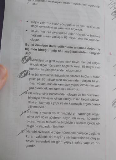 endinden uzaklaşan insan, başkalarının oyuncağı
olur.
6. • Beyin yalnızca insan vücudunun en karmaşık yapısı
değil, evrendeki en karmaşık organdır.
●
Beyin, her biri civarındaki diğer hücrelerle binlerce
bağlantı kuran yaklaşık 86 milyar sinir hücresinden
